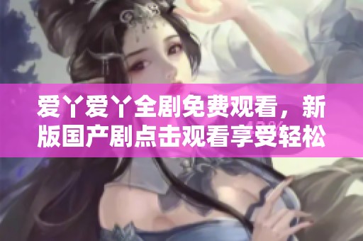 爱丫爱丫全剧免费观看，新版国产剧点击观看享受轻松娱乐时光