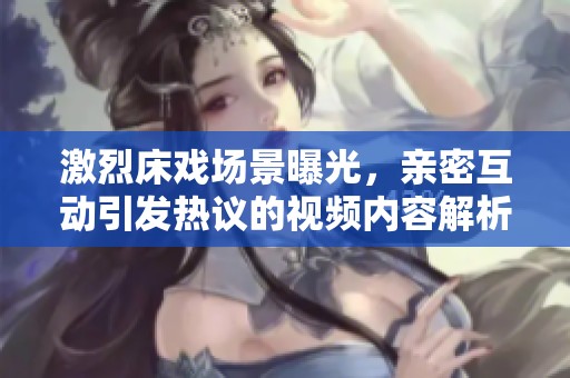 激烈床戏场景曝光，亲密互动引发热议的视频内容解析