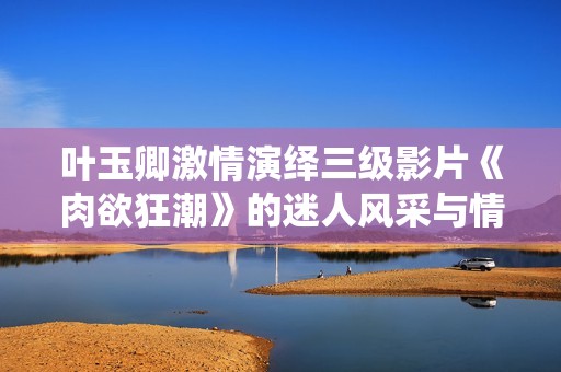 叶玉卿激情演绎三级影片《肉欲狂潮》的迷人风采与情感碰撞