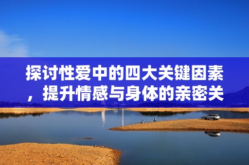 探讨性爱中的四大关键因素，提升情感与身体的亲密关系