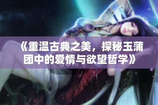《重温古典之美，探秘玉蒲团中的爱情与欲望哲学》