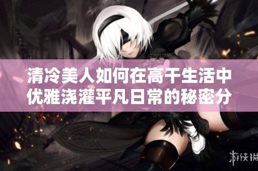 清冷美人如何在高干生活中优雅浇灌平凡日常的秘密分享