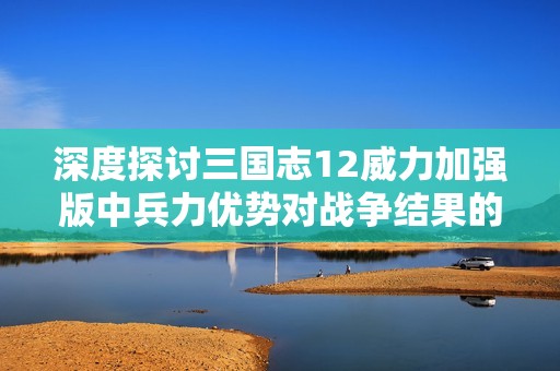 深度探讨三国志12威力加强版中兵力优势对战争结果的决定性影响