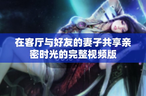 在客厅与好友的妻子共享亲密时光的完整视频版