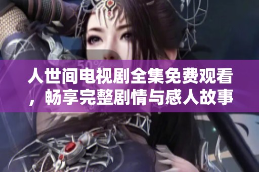 人世间电视剧全集免费观看，畅享完整剧情与感人故事的精彩之旅
