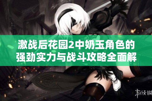 激战后花园2中奶玉角色的强劲实力与战斗攻略全面解析