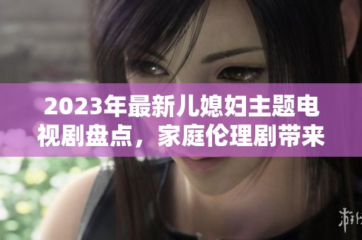 2023年最新儿媳妇主题电视剧盘点，家庭伦理剧带来的温情与纠葛