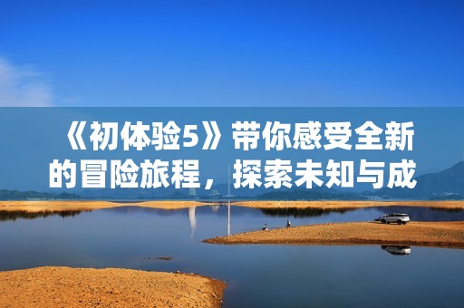 《初体验5》带你感受全新的冒险旅程，探索未知与成长的精彩故事