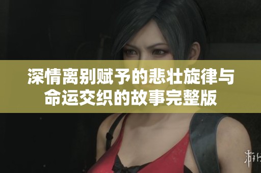 深情离别赋予的悲壮旋律与命运交织的故事完整版