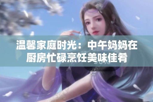 温馨家庭时光：中午妈妈在厨房忙碌烹饪美味佳肴