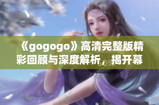 《gogogo》高清完整版精彩回顾与深度解析，揭开幕后的故事与创作理念