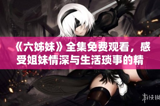《六姊妹》全集免费观看，感受姐妹情深与生活琐事的精彩交织故事