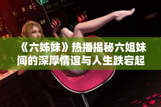 《六姊妹》热播揭秘六姐妹间的深厚情谊与人生跌宕起伏的故事情感之旅