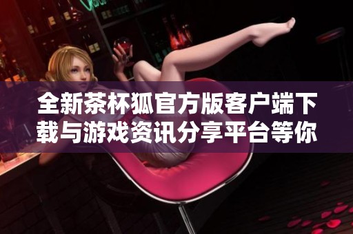 全新茶杯狐官方版客户端下载与游戏资讯分享平台等你探索