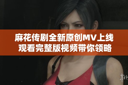 麻花传剧全新原创MV上线 观看完整版视频带你领略精彩演出