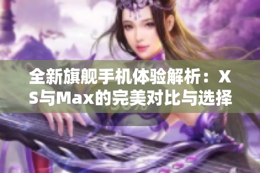 全新旗舰手机体验解析：XS与Max的完美对比与选择建议