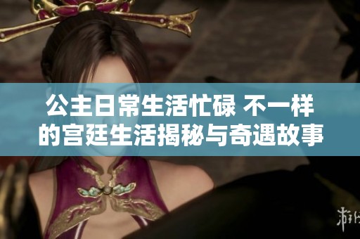 公主日常生活忙碌 不一样的宫廷生活揭秘与奇遇故事