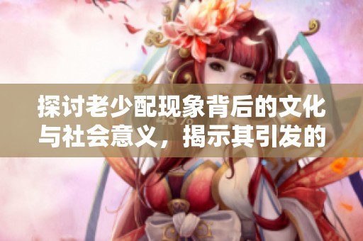 探讨老少配现象背后的文化与社会意义，揭示其引发的话题与争议