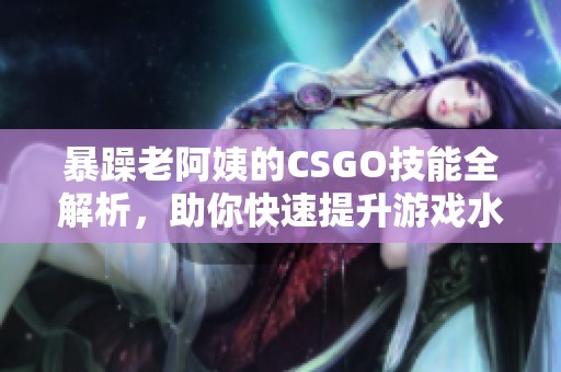 暴躁老阿姨的CSGO技能全解析，助你快速提升游戏水平秘籍分享
