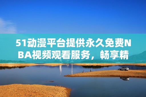 51动漫平台提供永久免费NBA视频观看服务，畅享精彩比赛瞬间