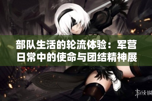 部队生活的轮流体验：军营日常中的使命与团结精神展现