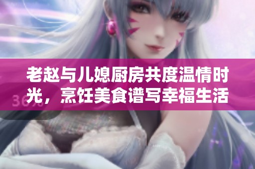 老赵与儿媳厨房共度温情时光，烹饪美食谱写幸福生活