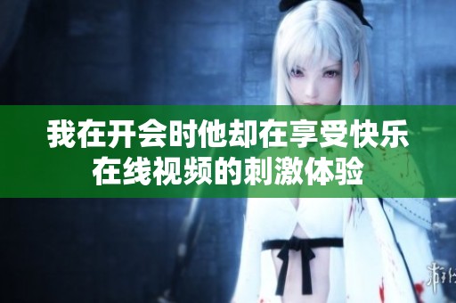我在开会时他却在享受快乐在线视频的刺激体验