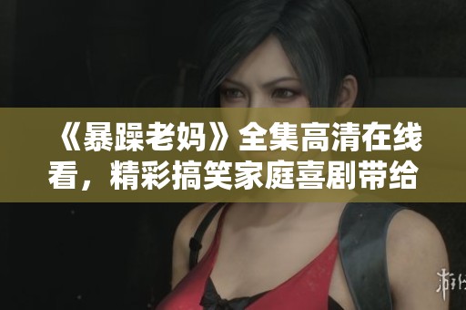 《暴躁老妈》全集高清在线看，精彩搞笑家庭喜剧带给你无限欢乐与感动