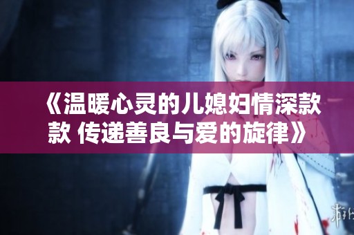 《温暖心灵的儿媳妇情深款款 传递善良与爱的旋律》