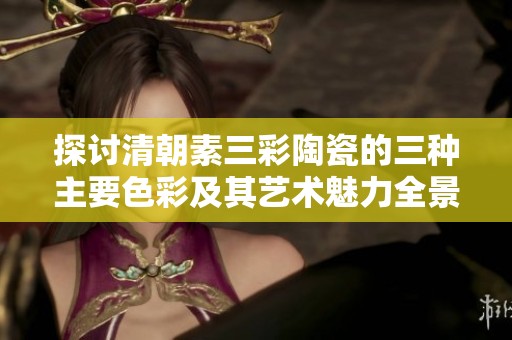 探讨清朝素三彩陶瓷的三种主要色彩及其艺术魅力全景