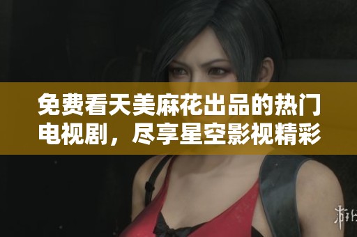 免费看天美麻花出品的热门电视剧，尽享星空影视精彩内容