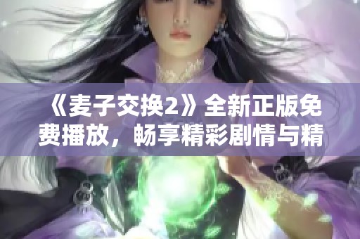《麦子交换2》全新正版免费播放，畅享精彩剧情与精彩表演体验