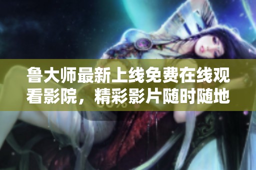 鲁大师最新上线免费在线观看影院，精彩影片随时随地畅享无限乐趣