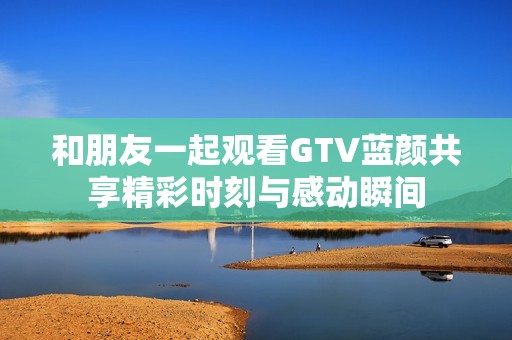 和朋友一起观看GTV蓝颜共享精彩时刻与感动瞬间