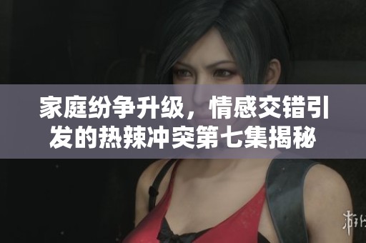 家庭纷争升级，情感交错引发的热辣冲突第七集揭秘