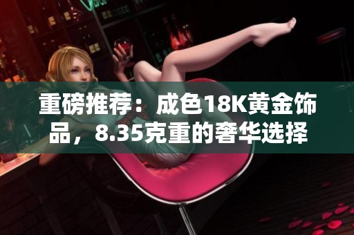 重磅推荐：成色18K黄金饰品，8.35克重的奢华选择