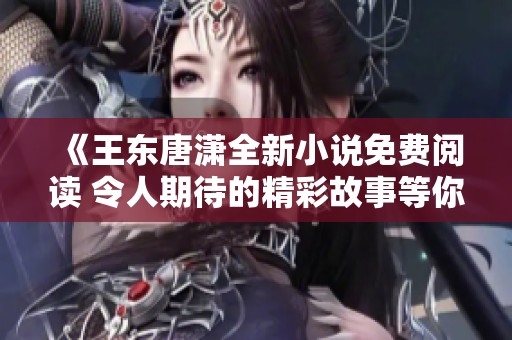 《王东唐潇全新小说免费阅读 令人期待的精彩故事等你来发掘》