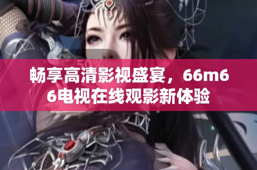 畅享高清影视盛宴，66m66电视在线观影新体验
