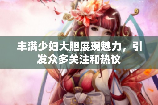 丰满少妇大胆展现魅力，引发众多关注和热议