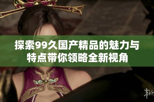 探索99久国产精品的魅力与特点带你领略全新视角