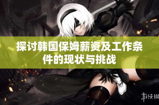 探讨韩国保姆薪资及工作条件的现状与挑战
