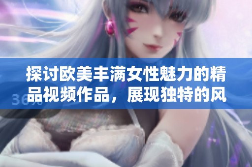 探讨欧美丰满女性魅力的精品视频作品，展现独特的风采与风格