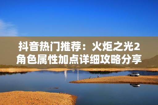 抖音热门推荐：火炬之光2角色属性加点详细攻略分享