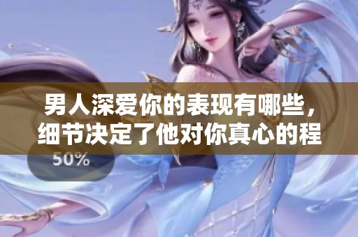 男人深爱你的表现有哪些，细节决定了他对你真心的程度