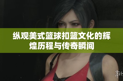纵观美式篮球扣篮文化的辉煌历程与传奇瞬间