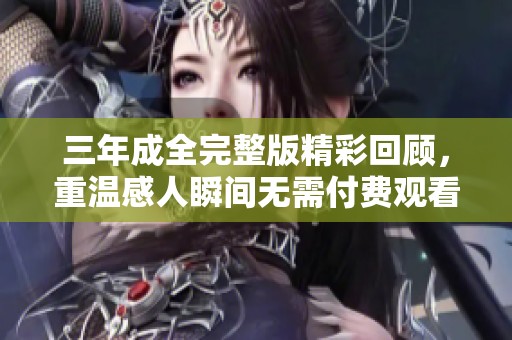 三年成全完整版精彩回顾，重温感人瞬间无需付费观看