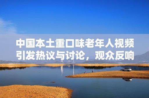 中国本土重口味老年人视频引发热议与讨论，观众反响强烈