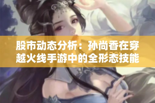股市动态分析：孙尚香在穿越火线手游中的全形态技能与玩法解析