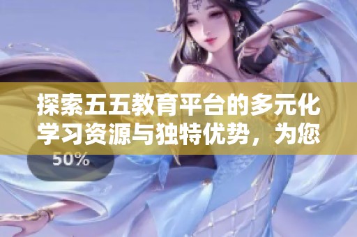 探索五五教育平台的多元化学习资源与独特优势，为您打开新知识的大门