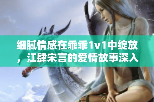 细腻情感在乖乖1v1中绽放，江肆宋言的爱情故事深入人心